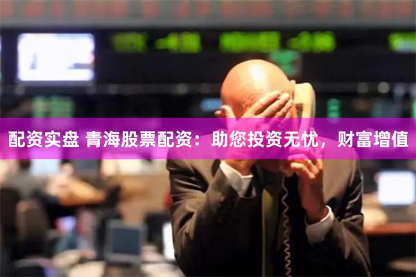 配资实盘 青海股票配资：助您投资无忧，财富增值