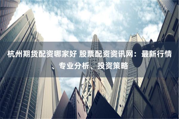杭州期货配资哪家好 股票配资资讯网：最新行情、专业分析、投资策略