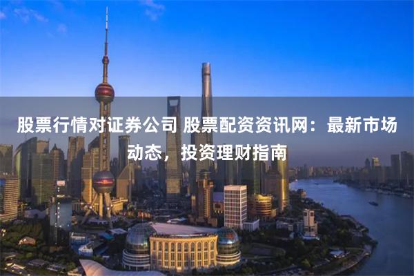股票行情对证券公司 股票配资资讯网：最新市场动态，投资理财指南