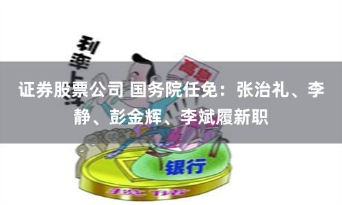 证券股票公司 国务院任免：张治礼、李静、彭金辉、李斌履新职