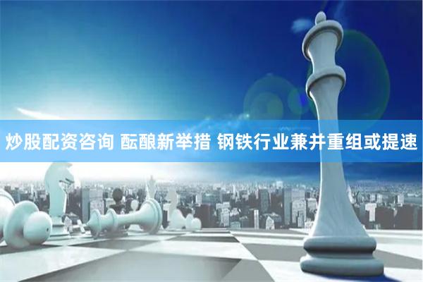 炒股配资咨询 酝酿新举措 钢铁行业兼并重组或提速