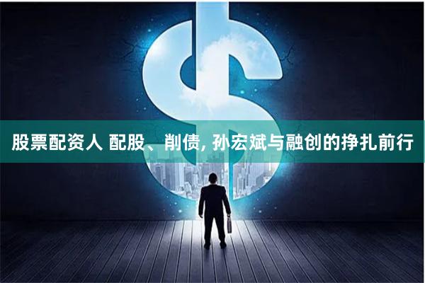 股票配资人 配股、削债, 孙宏斌与融创的挣扎前行