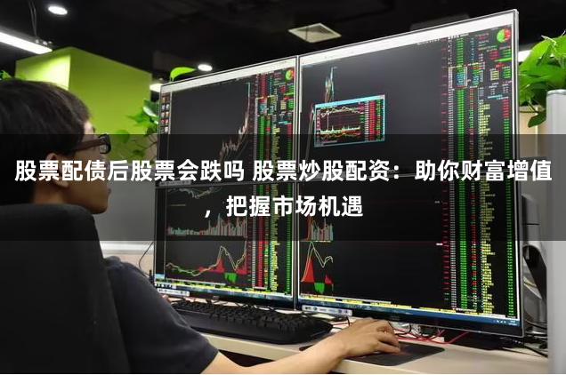 股票配债后股票会跌吗 股票炒股配资：助你财富增值，把握市场机遇