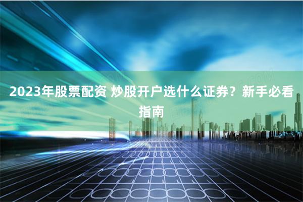 2023年股票配资 炒股开户选什么证券？新手必看指南