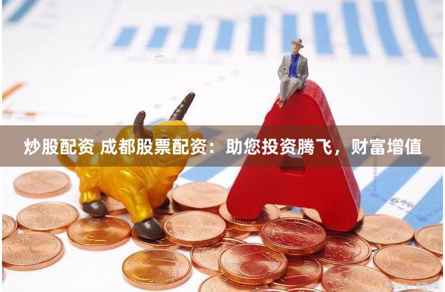 炒股配资 成都股票配资：助您投资腾飞，财富增值