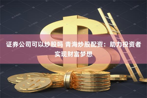 证券公司可以炒股吗 青海炒股配资：助力投资者实现财富梦想