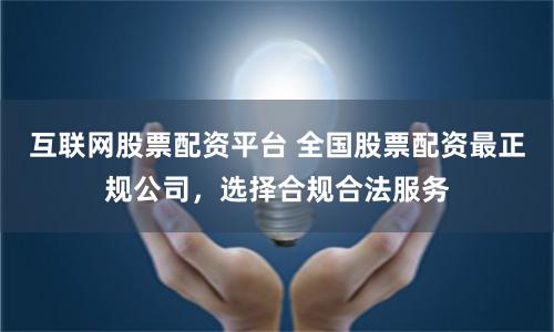 互联网股票配资平台 全国股票配资最正规公司，选择合规合法服务
