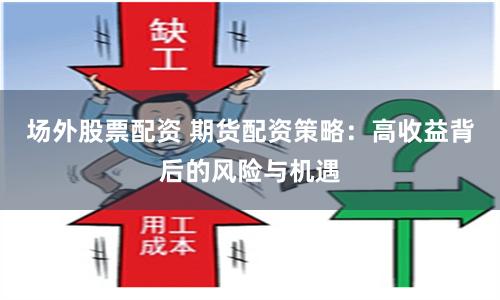 场外股票配资 期货配资策略：高收益背后的风险与机遇