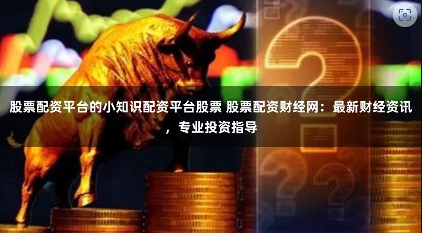 股票配资平台的小知识配资平台股票 股票配资财经网：最新财经资讯，专业投资指导