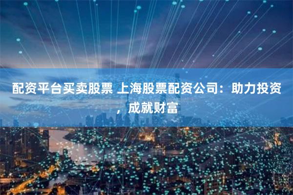 配资平台买卖股票 上海股票配资公司：助力投资，成就财富