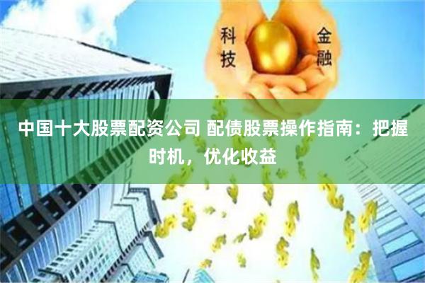 中国十大股票配资公司 配债股票操作指南：把握时机，优化收益