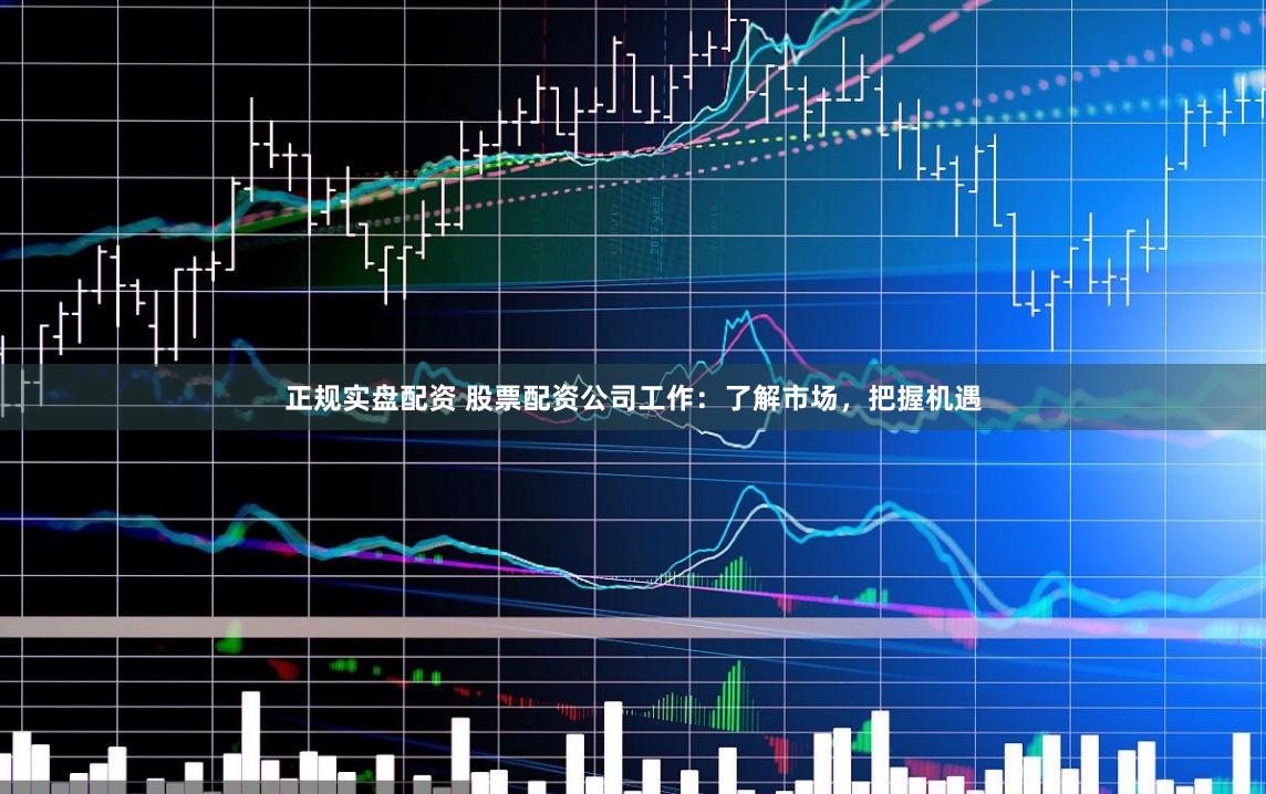 正规实盘配资 股票配资公司工作：了解市场，把握机遇