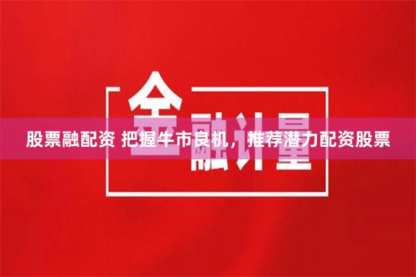 股票融配资 把握牛市良机，推荐潜力配资股票