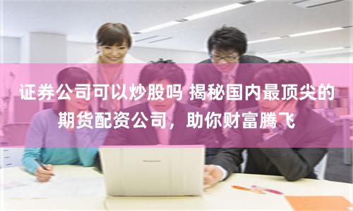 证券公司可以炒股吗 揭秘国内最顶尖的期货配资公司，助你财富腾飞