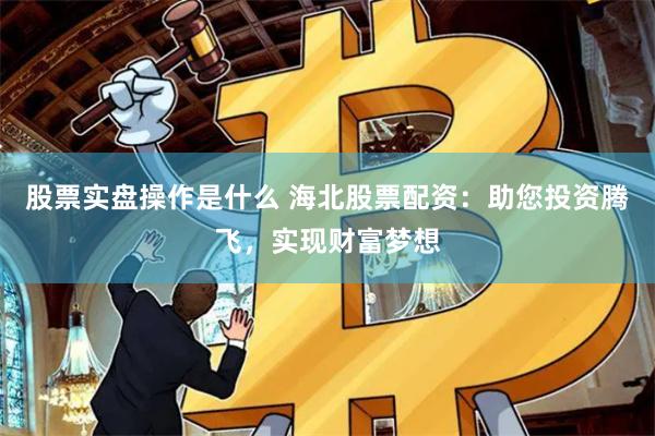 股票实盘操作是什么 海北股票配资：助您投资腾飞，实现财富梦想