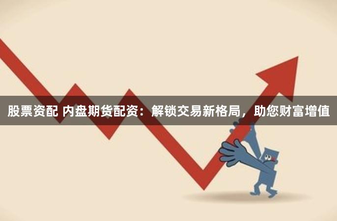 股票资配 内盘期货配资：解锁交易新格局，助您财富增值