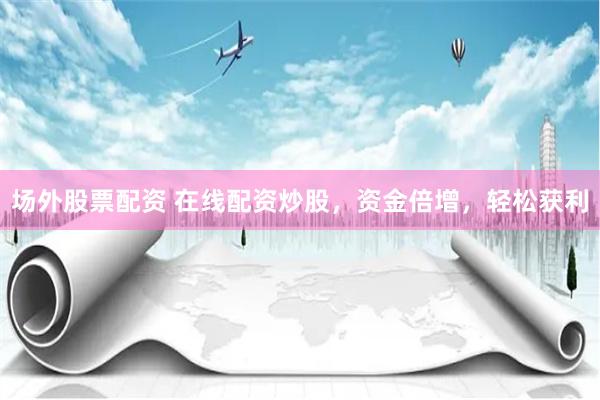 场外股票配资 在线配资炒股，资金倍增，轻松获利