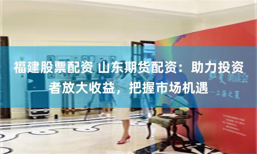 福建股票配资 山东期货配资：助力投资者放大收益，把握市场机遇
