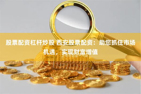 股票配资杠杆炒股 西安股票配资：助您抓住市场机遇，实现财富增值