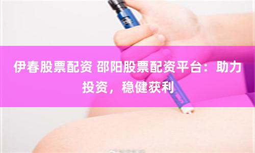 伊春股票配资 邵阳股票配资平台：助力投资，稳健获利