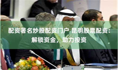 配资著名炒股配资门户 昆明股票配资：解锁资金，助力投资