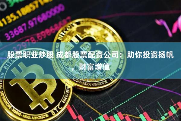 股票职业炒股 成都股票配资公司：助你投资扬帆，财富增值