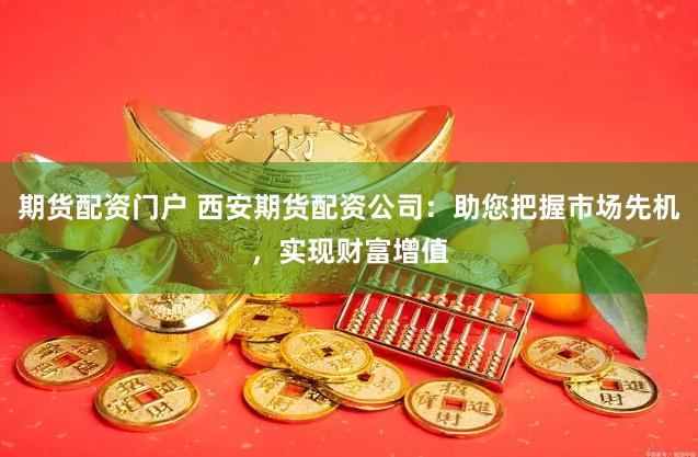 期货配资门户 西安期货配资公司：助您把握市场先机，实现财富增值