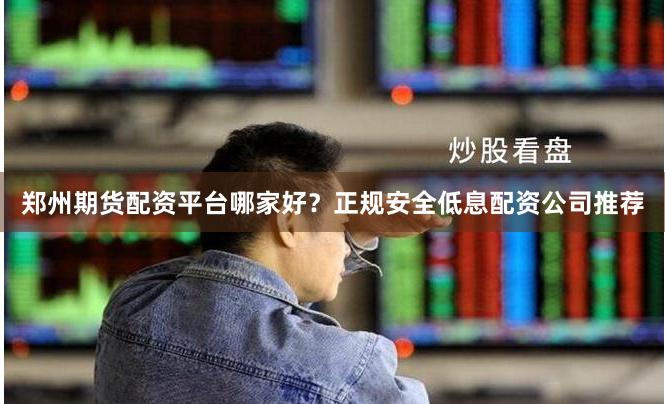郑州期货配资平台哪家好？正规安全低息配资公司推荐